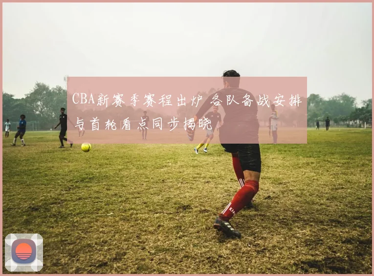 CBA新赛季赛程出炉 各队备战安排与首轮看点同步揭晓