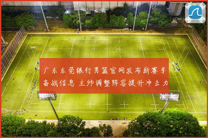 广东东莞银行男篮官网发布新赛季备战信息 主帅调整阵容提升冲击力