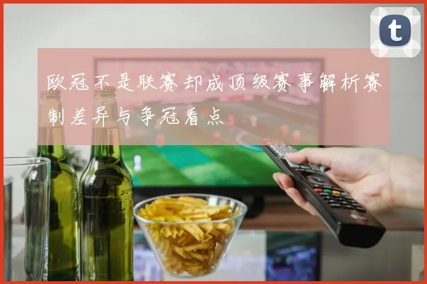 欧冠不是联赛却成顶级赛事解析赛制差异与争冠看点