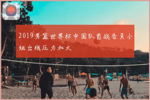 2019男篮世界杯中国队首战告负小组出线压力加大