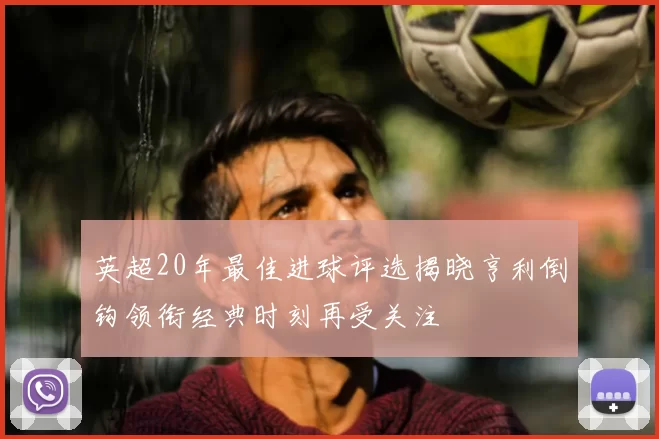 英超20年最佳进球评选揭晓亨利倒钩领衔经典时刻再受关注