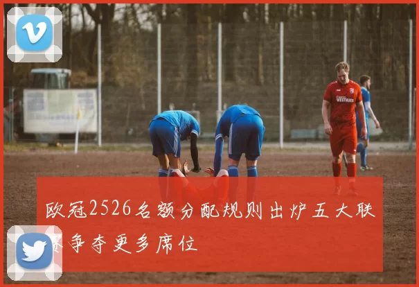 欧冠2526名额分配规则出炉五大联赛争夺更多席位
