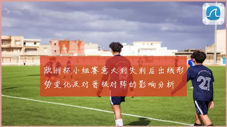 欧洲杯小组赛意大利失利后出线形势变化及对晋级对阵的影响分析