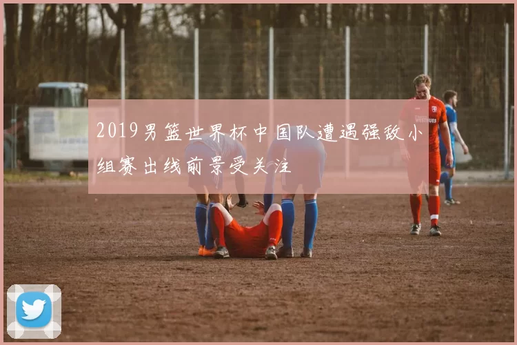 2019男篮世界杯中国队遭遇强敌小组赛出线前景受关注