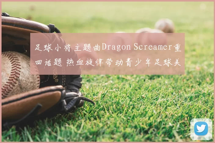 足球小将主题曲Dragon Screamer重回话题 热血旋律带动青少年足球关注度提升