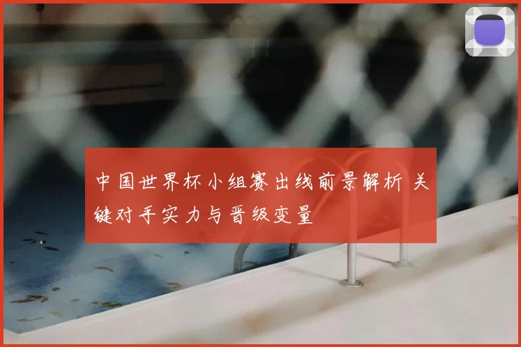 中国世界杯小组赛出线前景解析 关键对手实力与晋级变量