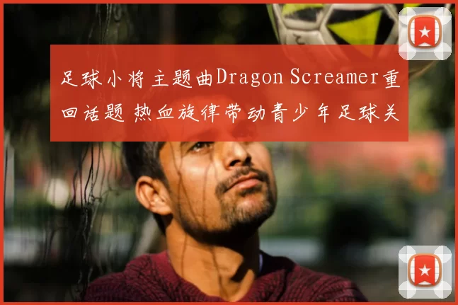 足球小将主题曲Dragon Screamer重回话题 热血旋律带动青少年足球关注度提升