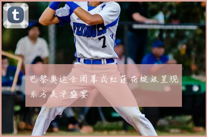 巴黎奥运会闭幕式红莲花绽放呈现东方美学盛宴