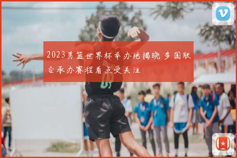 2023男篮世界杯举办地揭晓 多国联合承办赛程看点受关注