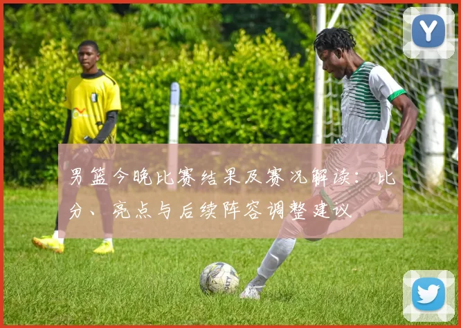 男篮今晚比赛结果及赛况解读：比分、亮点与后续阵容调整建议