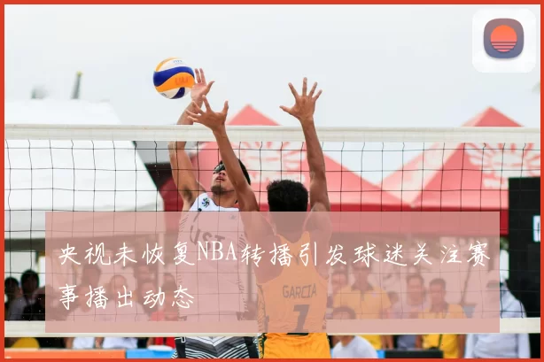 央视未恢复NBA转播引发球迷关注赛事播出动态