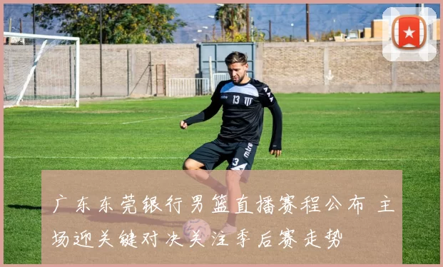 广东东莞银行男篮直播赛程公布 主场迎关键对决关注季后赛走势