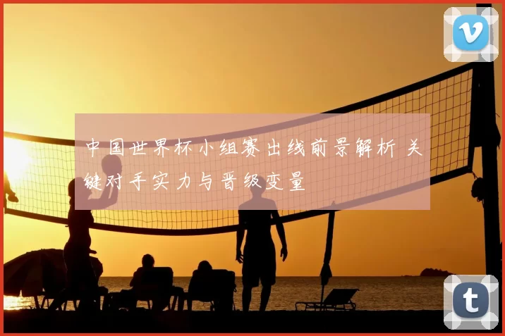 中国世界杯小组赛出线前景解析 关键对手实力与晋级变量