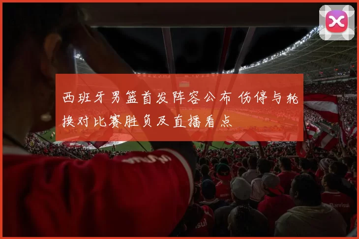 西班牙男篮首发阵容公布 伤停与轮换对比赛胜负及直播看点