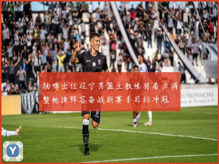 杨鸣出任辽宁男篮主教练将着力调整轮换阵容备战新赛季目标冲冠