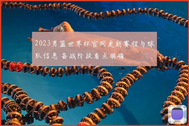 2023男篮世界杯官网更新赛程与球队信息 备战阶段看点明确