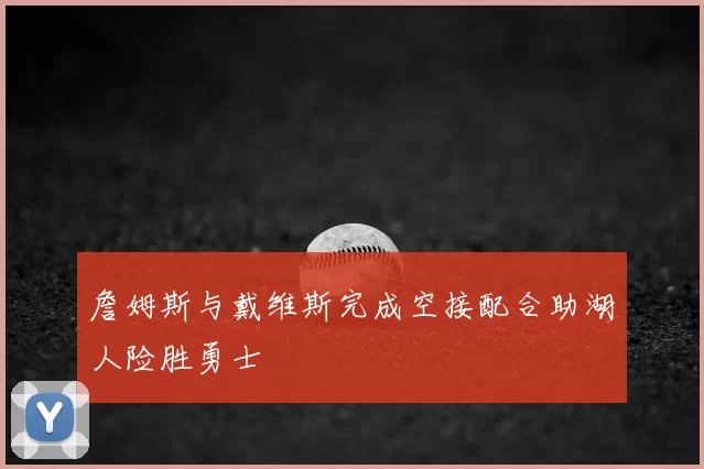 詹姆斯与戴维斯完成空接配合助湖人险胜勇士
