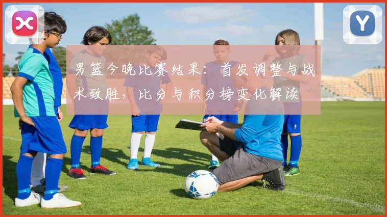 男篮今晚比赛结果:首发调整与战术致胜,比分与积分榜变化解读