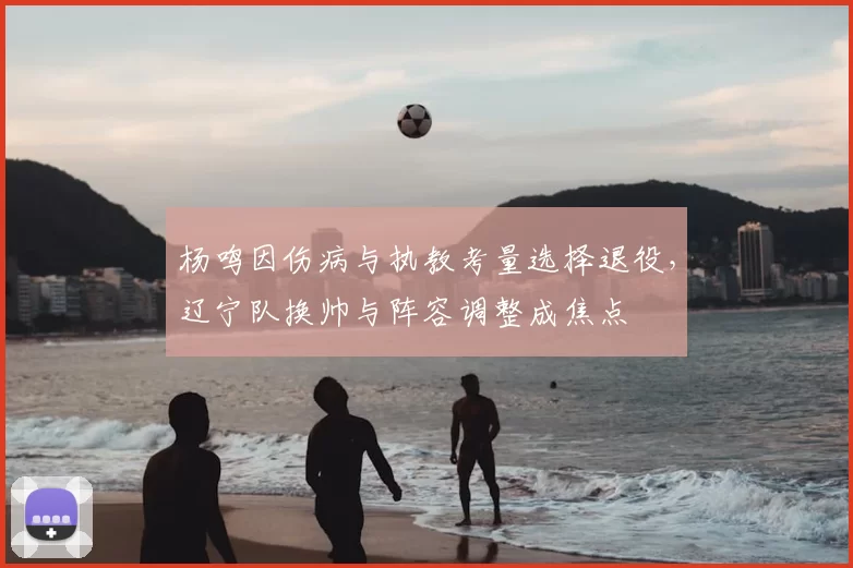 杨鸣因伤病与执教考量选择退役，辽宁队换帅与阵容调整成焦点