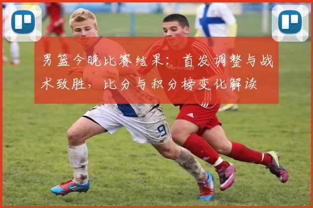 男篮今晚比赛结果:首发调整与战术致胜,比分与积分榜变化解读