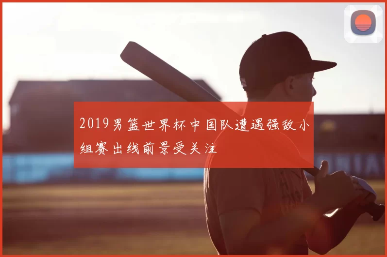 2019男篮世界杯中国队遭遇强敌小组赛出线前景受关注