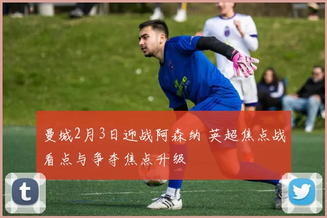 曼城2月3日迎战阿森纳 英超焦点战看点与争夺焦点升级