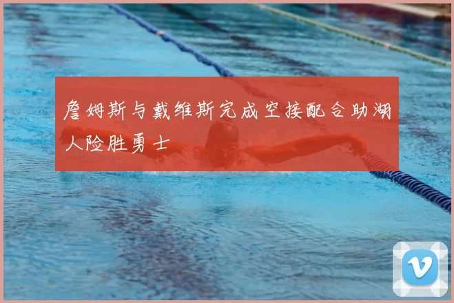 詹姆斯与戴维斯完成空接配合助湖人险胜勇士