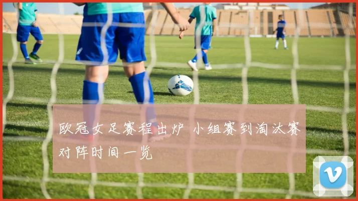 欧冠女足赛程出炉 小组赛到淘汰赛对阵时间一览