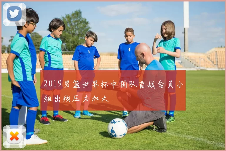 2019男篮世界杯中国队首战告负小组出线压力加大
