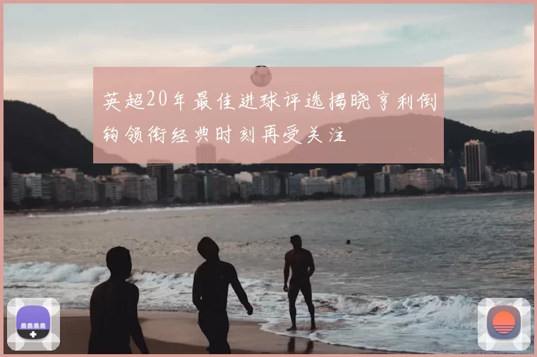 英超20年最佳进球评选揭晓亨利倒钩领衔经典时刻再受关注