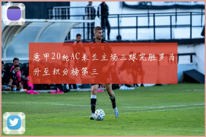 意甲20轮AC米兰主场三球完胜罗马升至积分榜第三