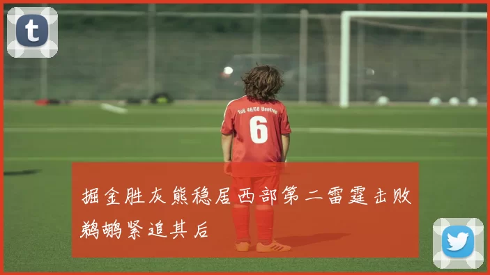 掘金胜灰熊稳居西部第二雷霆击败鹈鹕紧追其后