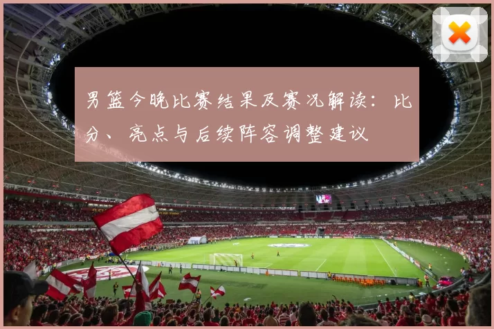 男篮今晚比赛结果及赛况解读：比分、亮点与后续阵容调整建议