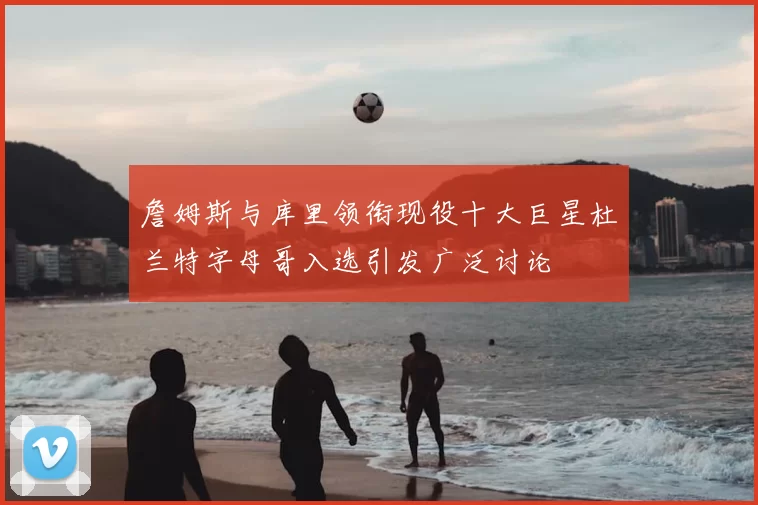 詹姆斯与库里领衔现役十大巨星杜兰特字母哥入选引发广泛讨论