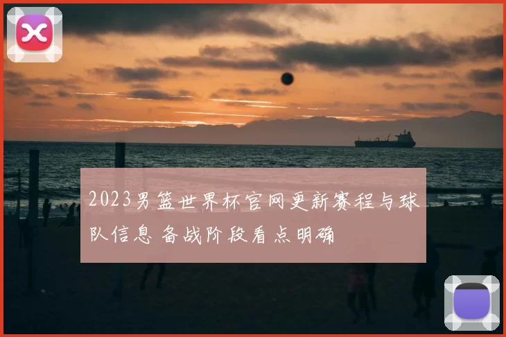2023男篮世界杯官网更新赛程与球队信息 备战阶段看点明确