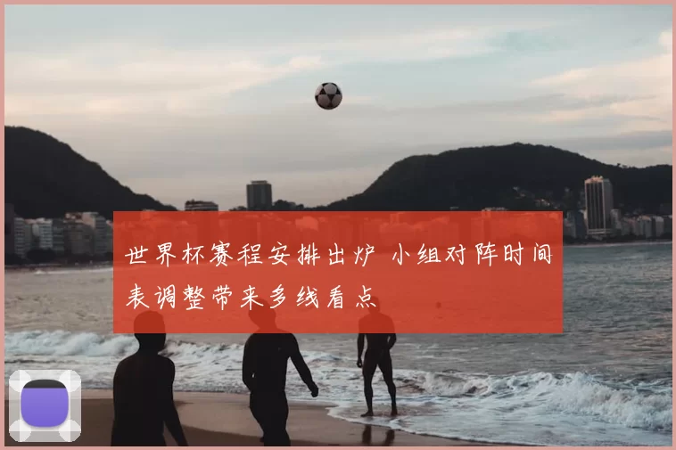 世界杯赛程安排出炉 小组对阵时间表调整带来多线看点