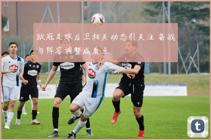 欧冠足球后卫相关动态引关注 备战与阵容调整成看点