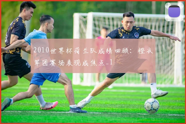 2010世界杯荷兰队成绩回顾：橙衣军团赛场表现成焦点_1