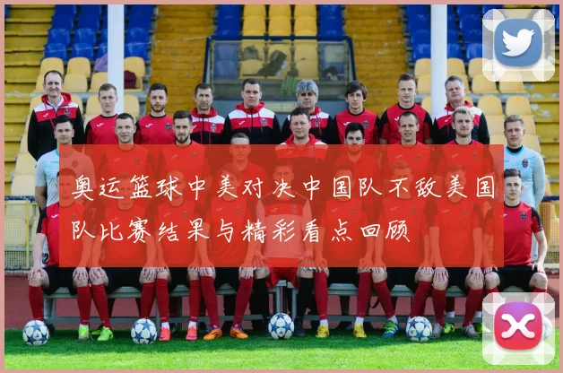 奥运篮球中美对决中国队不敌美国队比赛结果与精彩看点回顾